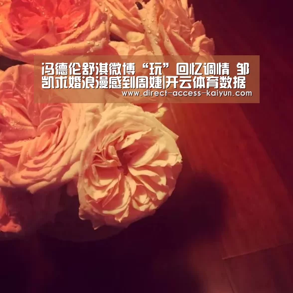 冯德伦舒淇微博“玩”回忆调情 邹凯求婚浪漫感到周婕|开云体育数据(图2) 开云直播